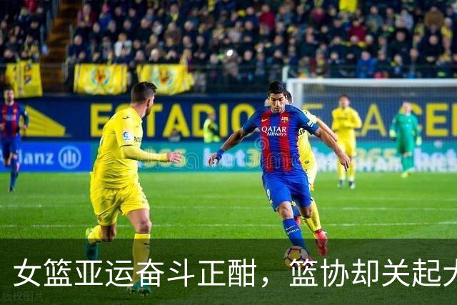 女篮亚运奋斗正酣，篮协却关起大门干啥？