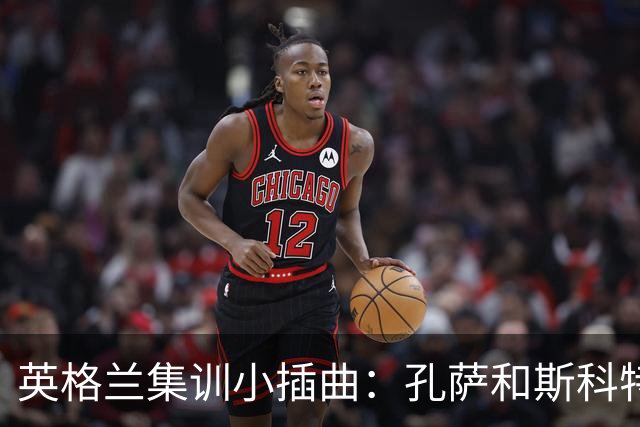 英格兰集训小插曲：孔萨和斯科特临时请假，回家“补习